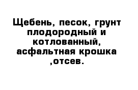 Щебень, песок, грунт плодородный и котлованный, асфальтная крошка ,отсев.